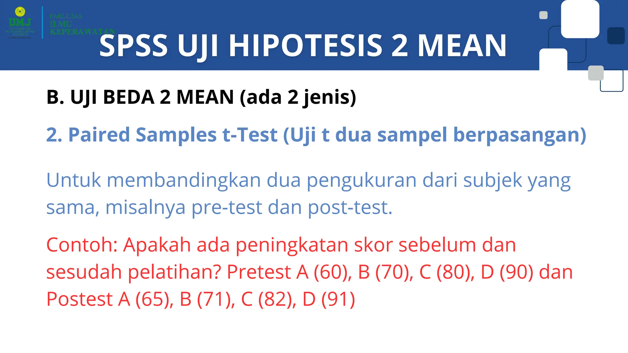 B. UJI BEDA 2 MEAN (ada 2 jenis)
2. Paired Samples t-Test (Uji t dua sampel berpasangan)
Untuk membandingkan dua pengukuran dari subjek yang
sama, misalnya pre-test dan post-test.
Contoh: Apakah ada peningkatan skor sebelum dan
sesudah pelatihan? Pretest A (60), B (70), C (80), D (90) dan
Postest A (65), B (71), C (82), D (91)
 