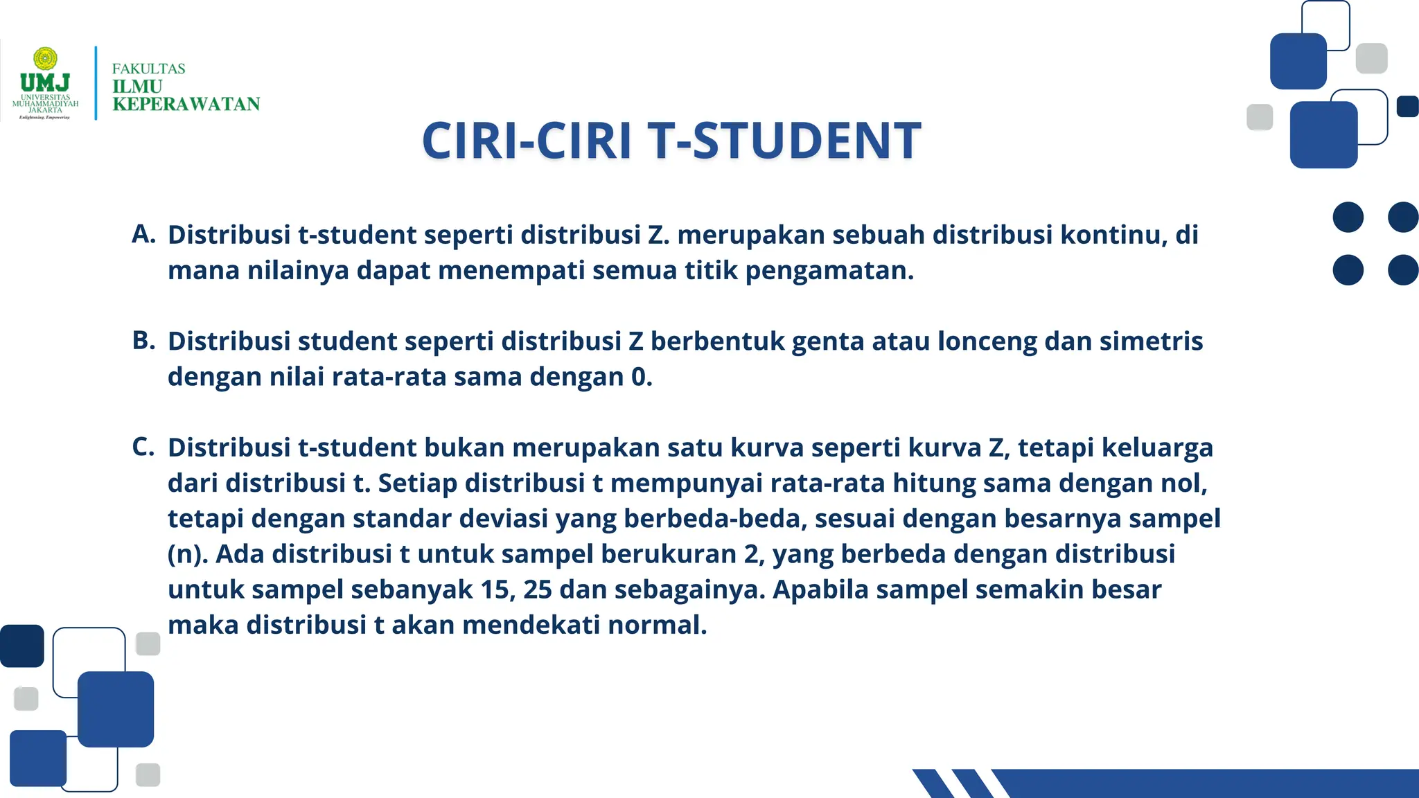 Distribusi t-student seperti distribusi Z. merupakan sebuah distribusi kontinu, di
mana nilainya dapat menempati semua titik pengamatan.
Distribusi student seperti distribusi Z berbentuk genta atau lonceng dan simetris
dengan nilai rata-rata sama dengan 0.
Distribusi t-student bukan merupakan satu kurva seperti kurva Z, tetapi keluarga
dari distribusi t. Setiap distribusi t mempunyai rata-rata hitung sama dengan nol,
tetapi dengan standar deviasi yang berbeda-beda, sesuai dengan besarnya sampel
(n). Ada distribusi t untuk sampel berukuran 2, yang berbeda dengan distribusi
untuk sampel sebanyak 15, 25 dan sebagainya. Apabila sampel semakin besar
maka distribusi t akan mendekati normal.
A.
B.
C.
 