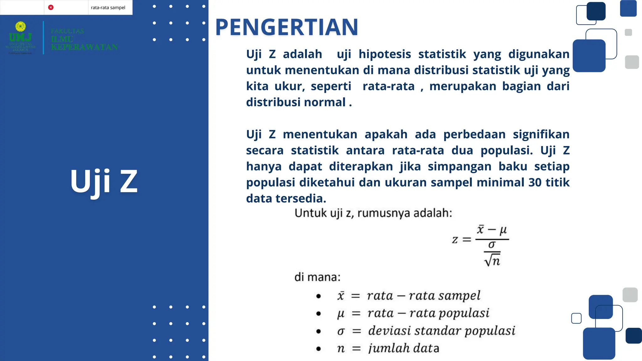 rata-rata sampel
Uji Z adalah uji hipotesis statistik yang digunakan
untuk menentukan di mana distribusi statistik uji yang
kita ukur, seperti rata-rata , merupakan bagian dari
distribusi normal .
Uji Z menentukan apakah ada perbedaan signifikan
secara statistik antara rata-rata dua populasi. Uji Z
hanya dapat diterapkan jika simpangan baku setiap
populasi diketahui dan ukuran sampel minimal 30 titik
data tersedia.
 