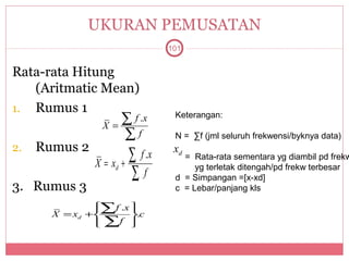 UKURAN PEMUSATAN
                                  101


Rata-rata Hitung
   (Aritmatic Mean)
1. Rumus 1
                X=
                   ∑ f .x          Keterangan:

                   ∑f              N = ∑f (jml seluruh frekwensi/byknya data)
2.   Rumus 2                       xd
               X = xd   +
                          ∑f .x      = Rata-rata sementara yg diambil pd frekw

                          ∑f            yg terletak ditengah/pd frekw terbesar
                                   d = Simpangan =[x-xd]
3. Rumus 3                         c = Lebar/panjang kls

               ∑f .x 
                     
       X = xd +      .c
               ∑ 
                 f 
 