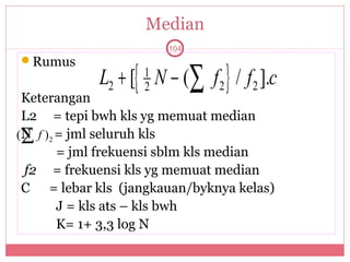 Median
                       104



            L2 + [{ N − (∑ f 2 } / f 2 ].c
Rumus
                   1
                   2
 Keterangan
 L2 = tepi bwh kls yg memuat median
(∑ f ) 2 = jml seluruh kls
 N
         = jml frekuensi sblm kls median
 f2 = frekuensi kls yg memuat median
 C = lebar kls (jangkauan/byknya kelas)
         J = kls ats – kls bwh
         K= 1+ 3,3 log N
 