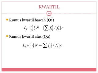 KWARTIL
                            106

Rumus kwartil bawah (Q1)

          L1 + [{ 1 N − (∑ f1} / f1 ].c
                  4


Rumus kwartil atas (Q2)

         L3 + [{ 3 N − (∑ f 3 } / f 3 ].c
                 4
 