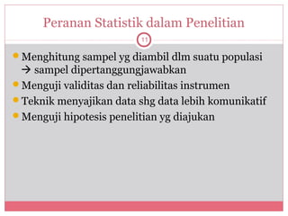 Peranan Statistik dalam Penelitian
                         11

Menghitung sampel yg diambil dlm suatu populasi
  sampel dipertanggungjawabkan
Menguji validitas dan reliabilitas instrumen
Teknik menyajikan data shg data lebih komunikatif
Menguji hipotesis penelitian yg diajukan
 