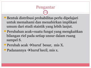 Pengantar
                         110

Bentuk distribusi probabilitas perlu dipelajari
 untuk memahami dan menafsirkan implikasi
 umum dari studi staistik yang lebih lanjut.
Perubahan acak=suatu fungsi yang mengkaitkan
 bilangan riel pada setiap unsur dalam ruang
 sampel S.
Perubah acak huruf besar, mis X.
Padanannya huruf kecil, mis x.
 