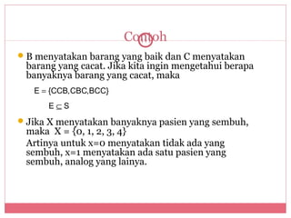 Contoh
                         111

 B menyatakan barang yang baik dan C menyatakan
 barang yang cacat. Jika kita ingin mengetahui berapa
 banyaknya barang yang cacat, maka
   E = {CCB,CBC,BCC}
      E⊆S
 Jika X menyatakan banyaknya pasien yang sembuh,
 maka X = {0, 1, 2, 3, 4}
 Artinya untuk x=0 menyatakan tidak ada yang
 sembuh, x=1 menyatakan ada satu pasien yang
 sembuh, analog yang lainya.
 