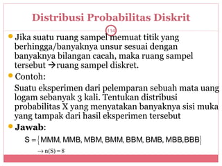 Distribusi Probabilitas Diskrit
                        114
Jika suatu ruang sampel memuat titik yang
 berhingga/banyaknya unsur sesuai dengan
 banyaknya bilangan cacah, maka ruang sampel
 tersebut ruang sampel diskret.
Contoh:
 Suatu eksperimen dari pelemparan sebuah mata uang
 logam sebanyak 3 kali. Tentukan distribusi
 probabilitas X yang menyatakan banyaknya sisi muka
 yang tampak dari hasil eksperimen tersebut
Jawab:
    S = { MMM, MMB, MBM, BMM, BBM, BMB, MBB,BBB}
       → n(S) = 8
 
