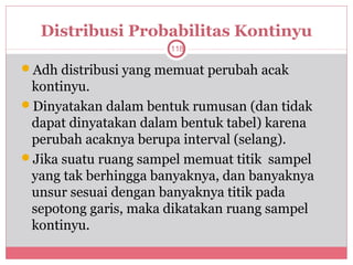 Distribusi Probabilitas Kontinyu
                      118

Adh distribusi yang memuat perubah acak
 kontinyu.
Dinyatakan dalam bentuk rumusan (dan tidak
 dapat dinyatakan dalam bentuk tabel) karena
 perubah acaknya berupa interval (selang).
Jika suatu ruang sampel memuat titik sampel
 yang tak berhingga banyaknya, dan banyaknya
 unsur sesuai dengan banyaknya titik pada
 sepotong garis, maka dikatakan ruang sampel
 kontinyu.
 