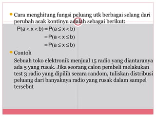 Cara menghitung fungsi peluang utk berbagai selang dari
 perubah acak kontinyu adalah sebagai berikut:
                              119

  P(a < x < b) = P(a ≤ x < b)
               = P(a < x ≤ b)
               = P(a ≤ x ≤ b)
Contoh
 Sebuah toko elektronik menjual 15 radio yang diantaranya
 ada 5 yang rusak. Jika seorang calon pembeli melakukan
 test 3 radio yang dipilih secara random, tuliskan distribusi
 peluang dari banyaknya radio yang rusak dalam sampel
 tersebut
 