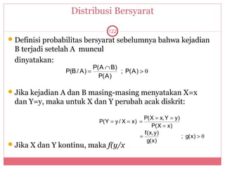 Distribusi Bersyarat

                                  122
 Definisi probabilitas bersyarat sebelumnya bahwa kejadian
 B terjadi setelah A muncul
 dinyatakan:
                             P(A ∩ B)
                P(B / A) =            ; P(A) > 0
                               P(A)

 Jika kejadian A dan B masing-masing menyatakan X=x
 dan Y=y, maka untuk X dan Y perubah acak diskrit:

                                                 P(X = x,Y = y)
                               P(Y = y / X = x) =
                                                    P(X = x)
                                                 f(x,y)
                                               =                ; g(x) > 0
                                                  g(x)
 Jika X dan Y kontinu, maka f(y/x
 