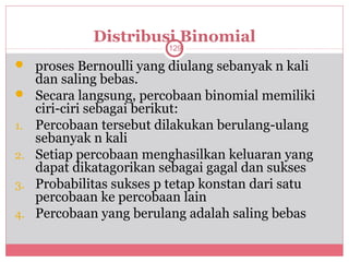 Distribusi Binomial
                          129

 proses Bernoulli yang diulang sebanyak n kali
     dan saling bebas.
    Secara langsung, percobaan binomial memiliki
     ciri-ciri sebagai berikut:
1.   Percobaan tersebut dilakukan berulang-ulang
     sebanyak n kali
2.   Setiap percobaan menghasilkan keluaran yang
     dapat dikatagorikan sebagai gagal dan sukses
3.   Probabilitas sukses p tetap konstan dari satu
     percobaan ke percobaan lain
4.   Percobaan yang berulang adalah saling bebas
 
