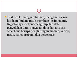 13


Deskriptif : menggambarkan/menganalisa s/u
 keadaan (bukan untuk membuat kesimpulan).
 Kegiatannya meliputi pengumpulan data,
 pengolahan data, penyajian data dan analisis
 sederhana berupa penghitungan median, variasi,
 mean, rasio/proporsi dan persentase
 
