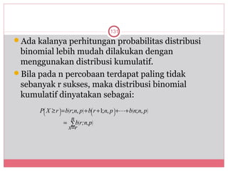 131
Ada kalanya perhitungan probabilitas distribusi
 binomial lebih mudah dilakukan dengan
 menggunakan distribusi kumulatif.
Bila pada n percobaan terdapat paling tidak
 sebanyak r sukses, maka distribusi binomial
 kumulatif dinyatakan sebagai:
      P X ≥ r  = b( r; n, p) + b r +1; n, p  ++ b( n; n, p)
       
       
               
               
                                  
                                  
                                               
                                               
                       n
                  = ∑ b( r;n,p)
                    x=r
 