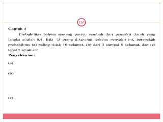 134
Contoh 4
      Probabilitas bahwa seorang pasien sembuh dari penyakit darah yang
langka adalah 0,4. Bila 15 orang diketahui terkena penyakit ini, berapakah
probabilitas (a) paling tidak 10 selamat, (b) dari 3 sampai 8 selamat, dan (c)
tepat 5 selamat?
Penyelesaian:

(a)


(b)




(c)
 