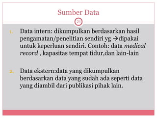 Sumber Data
                         21

1.   Data intern: dikumpulkan berdasarkan hasil
     pengamatan/penelitian sendiri yg dipakai
     untuk keperluan sendiri. Contoh: data medical
     record , kapasitas tempat tidur,dan lain-lain

2.   Data ekstern:data yang dikumpulkan
     berdasarkan data yang sudah ada seperti data
     yang diambil dari publikasi pihak lain.
 
