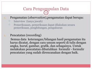 Cara Pengumpulan Data
                                 22

1.   Pengamatan (observation),pengamatan dapat berupa:
        Interview (tanya jawab)
        Pemeriksaaan, pemeriksaan dapat dilakukan secara
         pemeriksaan, penghitungan, pengukuran

1.   Pencatatan (recording)
     Semua data keterangan/bilangan hasil pengamatan itu
     harus dicatat, dengan cara umum seperti di tulis dengan
     angka, huruf, gambar, grafik, dan sebagainya. Untuk
     melakukan pencatatan dibutuhkan formulir - formulir
     pencatatan yang sudah direncanakan dengan baik.
 