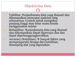 Objektivitas Data
                         26

1.   Validitas sejauhmana data yang diamati dan
     dikumpulkan mencapai maksud yang
     sebenarnya. Contoh untuk mengukur
     panjang.tinggi atau lebar suatu benda
     menggunakan mistar
2.   Reliabilitas sejauhmana data yang diamati
     dan dikumpulkan dapat dipercaya dan dan
     dapat dipertanggungjawabkan
3.   Accuracy (ketelitian)  banyak faktor yang
     mempengaruhi derajat dari ketelitian,
     disamping alat yang digunakan.
 