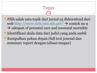 Tugas
                           33

Pilih salah satu topik dari jurnal yg didownload dari
 web http://www.ncbi.nlm.nih.gov/  contoh no 9
  adequat of prenatal care and neonatal mortality
Identifikasi skala data dari judul yang anda ambil
Kumpulkan pekan depan (full text journal dan
 summary report dengan tulisan tangan)
 