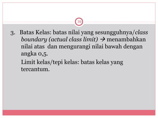 39


3. Batas Kelas: batas nilai yang sesungguhnya/class
   boundary (actual class limit)  menambahkan
   nilai atas dan mengurangi nilai bawah dengan
   angka 0,5.
   Limit kelas/tepi kelas: batas kelas yang
   tercantum.
 