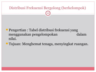 Distribusi Frekuensi Bergolong (berkelompok)
                         42




Pengertian : Tabel distribusi frekuensi yang
 menggunakan pengelompokan             dalam
 nilai.
Tujuan: Menghemat tenaga, menyingkat ruangan.
 