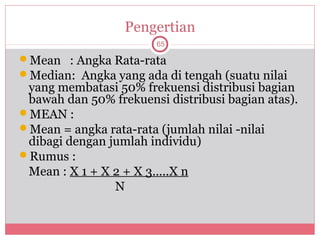 Pengertian
                        65

Mean : Angka Rata-rata
Median: Angka yang ada di tengah (suatu nilai
 yang membatasi 50% frekuensi distribusi bagian
 bawah dan 50% frekuensi distribusi bagian atas).
MEAN :
Mean = angka rata-rata (jumlah nilai -nilai
 dibagi dengan jumlah individu)
Rumus :
 Mean : X 1 + X 2 + X 3…..X n
                N
 