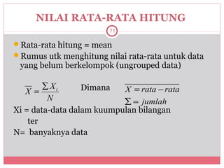NILAI RATA-RATA HITUNG
                        71

Rata-rata hitung = mean
Rumus utk menghitung nilai rata-rata untuk data
 yang belum berkelompok (ungrouped data)

        ∑ Xi      Dimana   X = rata − rata
   X =
         N                 ∑ = jumlah
Xi = data-data dalam kuumpulan bilangan
    ter
N= banyaknya data
 