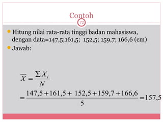 Contoh
                          72

Hitung nilai rata-rata tinggi badan mahasiswa,
 dengan data=147,5;161,5; 152,5; 159,7; 166,6 (cm)
Jawab:




        ∑ Xi
    X =
          N
      147,5 + 161,5 + 152,5 + 159,7 + 166,6
    =                                       = 157,5
                        5
 