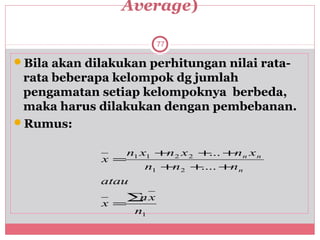 Average)

                       77

Bila akan dilakukan perhitungan nilai rata-
 rata beberapa kelompok dg jumlah
 pengamatan setiap kelompoknya berbeda,
 maka harus dilakukan dengan pembebanan.
Rumus:

                 n1 x1 +n 2 x 2 + +n n x n
                                  ...
             x =
                     n1 +n 2 +  .... +n n
             atau
                 ∑ x
                  n
             x =
                 n1
 