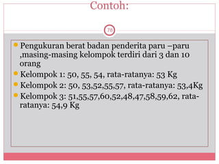 Contoh:

                        78


Pengukuran berat badan penderita paru –paru
 ,masing-masing kelompok terdiri dari 3 dan 10
 orang
Kelompok 1: 50, 55, 54, rata-ratanya: 53 Kg
Kelompok 2: 50, 53,52,55,57, rata-ratanya: 53,4Kg
Kelompok 3: 51,55,57,60,52,48,47,58,59,62, rata-
 ratanya: 54,9 Kg
 