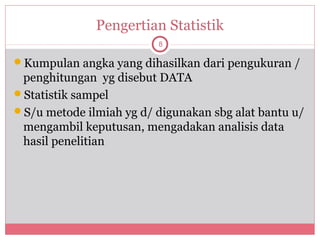 Pengertian Statistik
                         8

Kumpulan angka yang dihasilkan dari pengukuran /
 penghitungan yg disebut DATA
Statistik sampel
S/u metode ilmiah yg d/ digunakan sbg alat bantu u/
 mengambil keputusan, mengadakan analisis data
 hasil penelitian
 