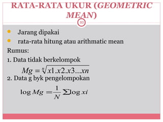 RATA-RATA UKUR (GEOMETRIC
           MEAN)
                        80

   Jarang dipakai
 rata-rata hitung atau arithmatic mean
Rumus:
1. Data tidak berkelompok
    Mg = n x1.x 2.x3...xn
2. Data g byk pengelompokan
             1
    log Mg =   ∑log xi
             N
 