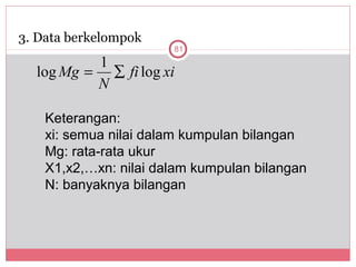 3. Data berkelompok
                       81
          1
  log Mg = ∑ fi log xi
          N

    Keterangan:
    xi: semua nilai dalam kumpulan bilangan
    Mg: rata-rata ukur
    X1,x2,…xn: nilai dalam kumpulan bilangan
    N: banyaknya bilangan
 