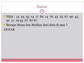 Kasus
                         85

Nilai : 13 24 35 14 17 82 14 76 43 25 67 90 45
 32 21 19 45 67 87 67
Berapa Mean dan Median dari data di atas ?
JAWAB
 