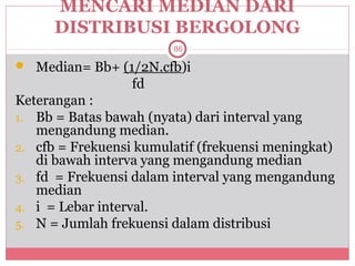 MENCARI MEDIAN DARI
      DISTRIBUSI BERGOLONG
                        86

 Median= Bb+ (1/2N.cfb)i
                  fd
Keterangan :
1. Bb = Batas bawah (nyata) dari interval yang
   mengandung median.
2. cfb = Frekuensi kumulatif (frekuensi meningkat)
   di bawah interva yang mengandung median
3. fd = Frekuensi dalam interval yang mengandung
   median
4. i = Lebar interval.
5. N = Jumlah frekuensi dalam distribusi
 