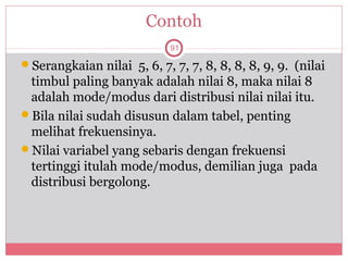 Contoh
                            91

Serangkaian nilai 5, 6, 7, 7, 7, 8, 8, 8, 8, 9, 9. (nilai
 timbul paling banyak adalah nilai 8, maka nilai 8
 adalah mode/modus dari distribusi nilai nilai itu.
Bila nilai sudah disusun dalam tabel, penting
 melihat frekuensinya.
Nilai variabel yang sebaris dengan frekuensi
 tertinggi itulah mode/modus, demilian juga pada
 distribusi bergolong.
 