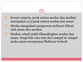 98


 Secara empiris, jarak antara modus dan median
  merupakan 2/3 jarak antara modus dan mean
 Modus mengalami pergeseran terbesar diikuti
  oleh mean dan median
 Median relatif stabil dibandingkan modus dan
  mean, tetapi bila rata-rata dari sampel ke sampel
  maka mean mempunyai fluktuasi terkecil
 