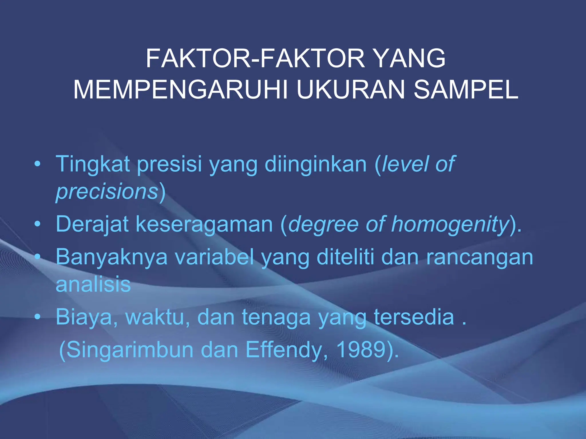 FAKTOR-FAKTOR YANG
MEMPENGARUHI UKURAN SAMPEL
• Tingkat presisi yang diinginkan (level of
precisions)
• Derajat keseragaman (degree of homogenity).
• Banyaknya variabel yang diteliti dan rancangan
analisis
• Biaya, waktu, dan tenaga yang tersedia .
(Singarimbun dan Effendy, 1989).
 