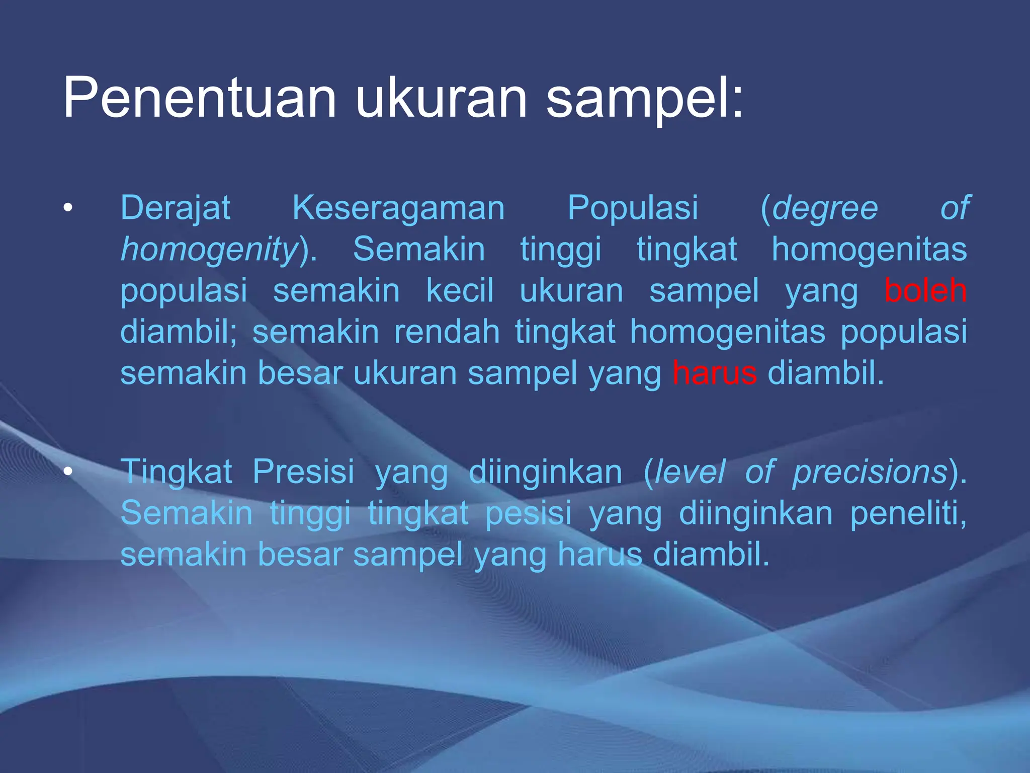 Penentuan ukuran sampel:
• Derajat Keseragaman Populasi (degree of
homogenity). Semakin tinggi tingkat homogenitas
populasi semakin kecil ukuran sampel yang boleh
diambil; semakin rendah tingkat homogenitas populasi
semakin besar ukuran sampel yang harus diambil.
• Tingkat Presisi yang diinginkan (level of precisions).
Semakin tinggi tingkat pesisi yang diinginkan peneliti,
semakin besar sampel yang harus diambil.
 