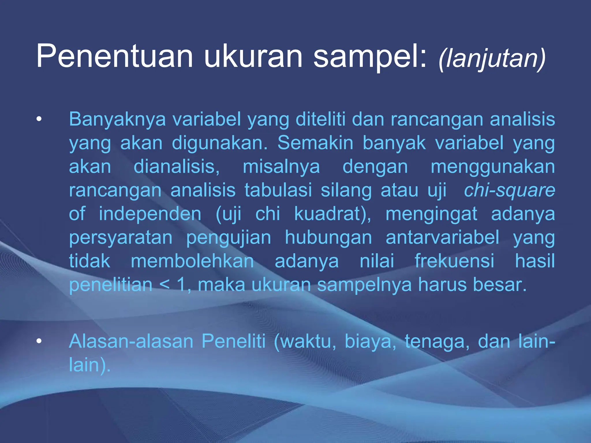 Penentuan ukuran sampel: (lanjutan)
• Banyaknya variabel yang diteliti dan rancangan analisis
yang akan digunakan. Semakin banyak variabel yang
akan dianalisis, misalnya dengan menggunakan
rancangan analisis tabulasi silang atau uji chi-square
of independen (uji chi kuadrat), mengingat adanya
persyaratan pengujian hubungan antarvariabel yang
tidak membolehkan adanya nilai frekuensi hasil
penelitian < 1, maka ukuran sampelnya harus besar.
• Alasan-alasan Peneliti (waktu, biaya, tenaga, dan lain-
lain).
 