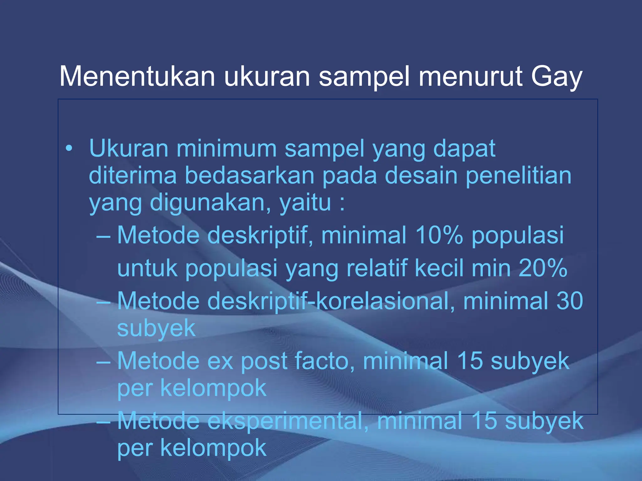 • Ukuran minimum sampel yang dapat
diterima bedasarkan pada desain penelitian
yang digunakan, yaitu :
– Metode deskriptif, minimal 10% populasi
untuk populasi yang relatif kecil min 20%
– Metode deskriptif-korelasional, minimal 30
subyek
– Metode ex post facto, minimal 15 subyek
per kelompok
– Metode eksperimental, minimal 15 subyek
per kelompok
Menentukan ukuran sampel menurut Gay
 