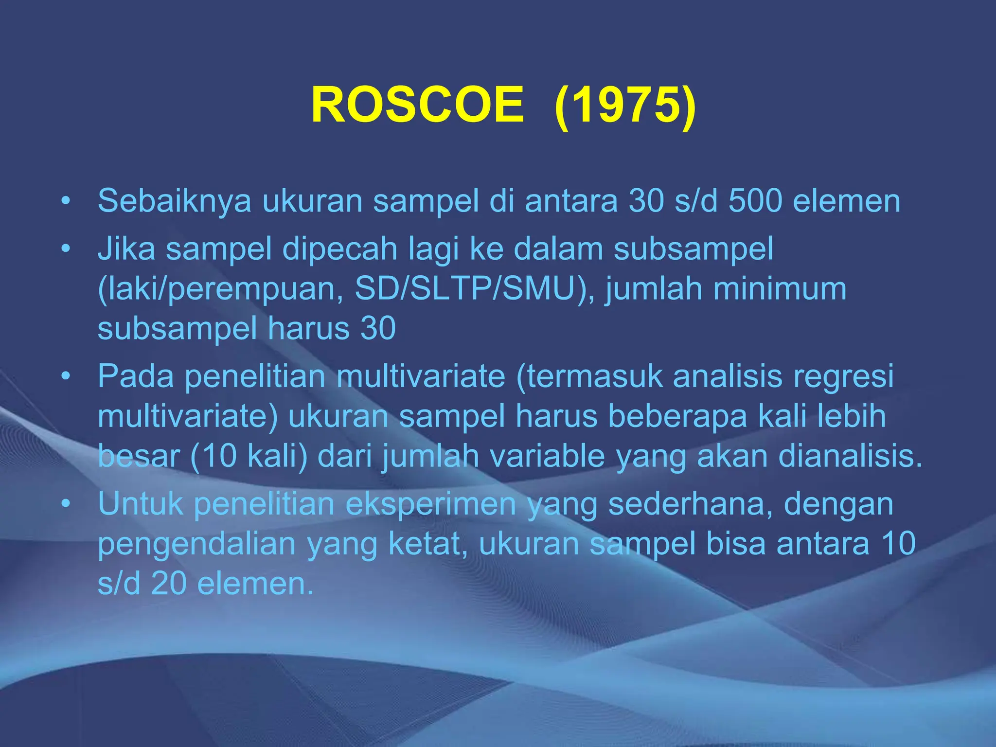 ROSCOE (1975)
• Sebaiknya ukuran sampel di antara 30 s/d 500 elemen
• Jika sampel dipecah lagi ke dalam subsampel
(laki/perempuan, SD/SLTP/SMU), jumlah minimum
subsampel harus 30
• Pada penelitian multivariate (termasuk analisis regresi
multivariate) ukuran sampel harus beberapa kali lebih
besar (10 kali) dari jumlah variable yang akan dianalisis.
• Untuk penelitian eksperimen yang sederhana, dengan
pengendalian yang ketat, ukuran sampel bisa antara 10
s/d 20 elemen.
 