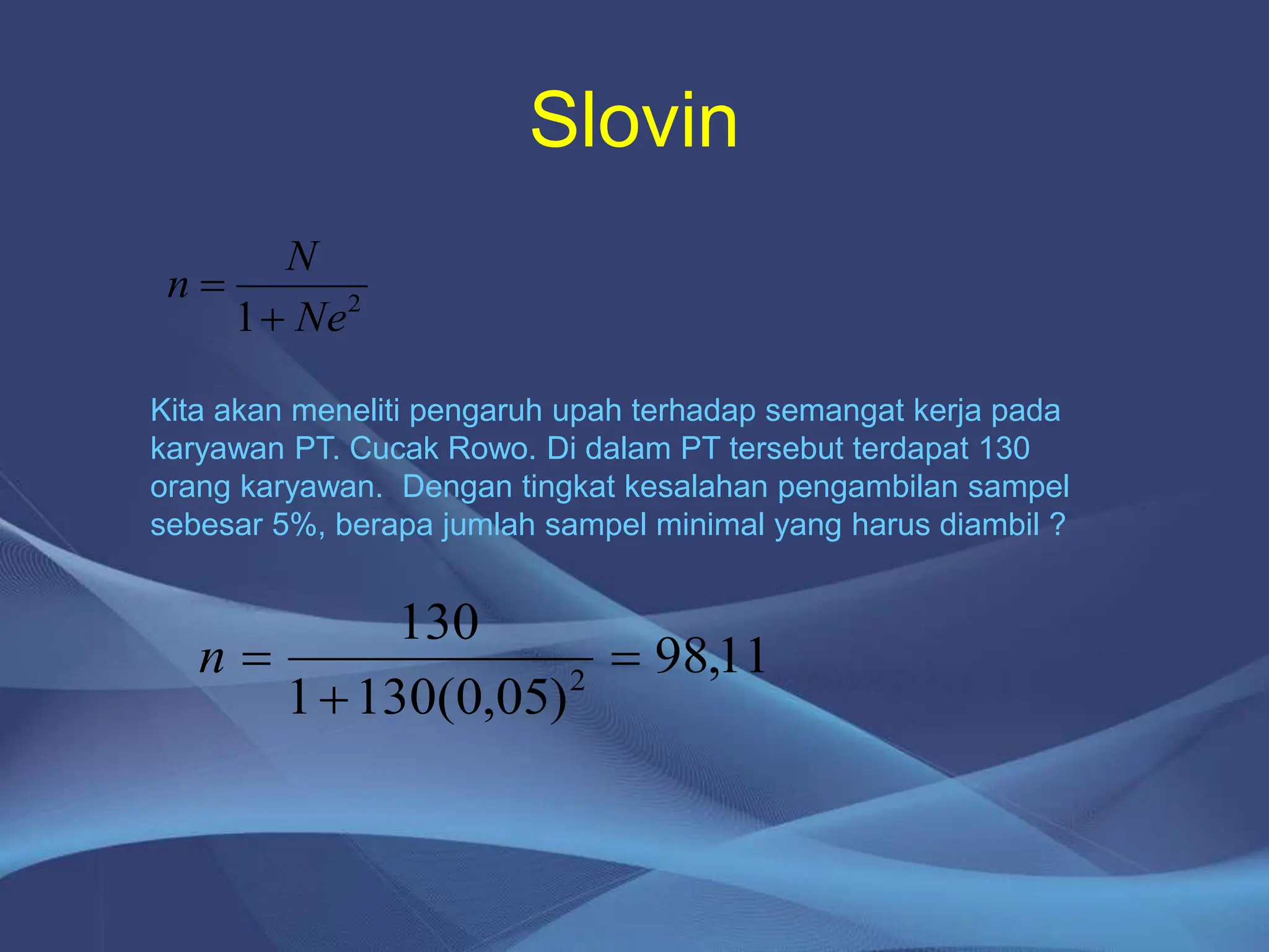 2
1 Ne
N
n


Kita akan meneliti pengaruh upah terhadap semangat kerja pada
karyawan PT. Cucak Rowo. Di dalam PT tersebut terdapat 130
orang karyawan. Dengan tingkat kesalahan pengambilan sampel
sebesar 5%, berapa jumlah sampel minimal yang harus diambil ?
11
,
98
)
05
,
0
(
130
1
130
2



n
Slovin
 
