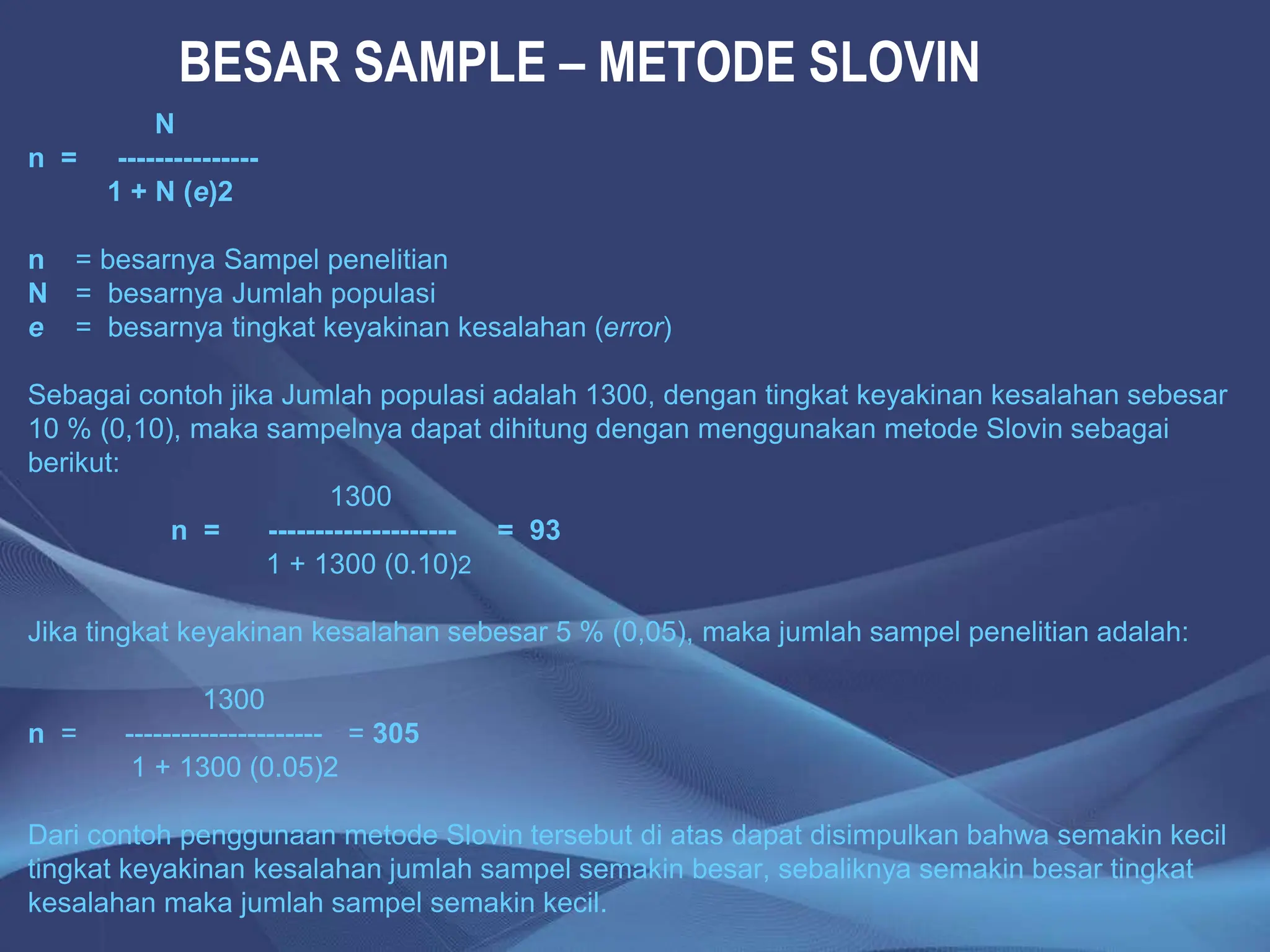 BESAR SAMPLE – METODE SLOVIN
N
n = ---------------
1 + N (e)2
n = besarnya Sampel penelitian
N = besarnya Jumlah populasi
e = besarnya tingkat keyakinan kesalahan (error)
Sebagai contoh jika Jumlah populasi adalah 1300, dengan tingkat keyakinan kesalahan sebesar
10 % (0,10), maka sampelnya dapat dihitung dengan menggunakan metode Slovin sebagai
berikut:
1300
n = -------------------- = 93
1 + 1300 (0.10)2
Jika tingkat keyakinan kesalahan sebesar 5 % (0,05), maka jumlah sampel penelitian adalah:
1300
n = --------------------- = 305
1 + 1300 (0.05)2
Dari contoh penggunaan metode Slovin tersebut di atas dapat disimpulkan bahwa semakin kecil
tingkat keyakinan kesalahan jumlah sampel semakin besar, sebaliknya semakin besar tingkat
kesalahan maka jumlah sampel semakin kecil.
 