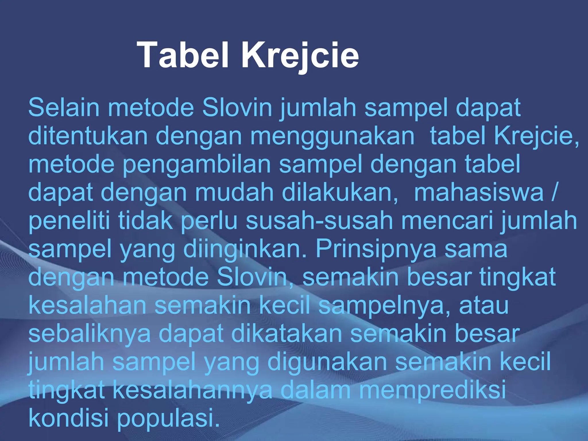 Tabel Krejcie
Selain metode Slovin jumlah sampel dapat
ditentukan dengan menggunakan tabel Krejcie,
metode pengambilan sampel dengan tabel
dapat dengan mudah dilakukan, mahasiswa /
peneliti tidak perlu susah-susah mencari jumlah
sampel yang diinginkan. Prinsipnya sama
dengan metode Slovin, semakin besar tingkat
kesalahan semakin kecil sampelnya, atau
sebaliknya dapat dikatakan semakin besar
jumlah sampel yang digunakan semakin kecil
tingkat kesalahannya dalam memprediksi
kondisi populasi.
 