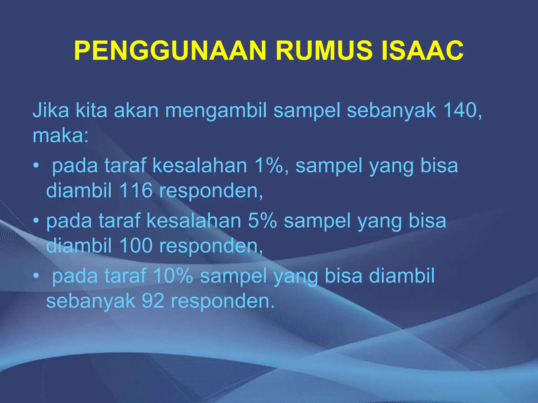 PENGGUNAAN RUMUS ISAAC
Jika kita akan mengambil sampel sebanyak 140,
maka:
• pada taraf kesalahan 1%, sampel yang bisa
diambil 116 responden,
• pada taraf kesalahan 5% sampel yang bisa
diambil 100 responden,
• pada taraf 10% sampel yang bisa diambil
sebanyak 92 responden.
 