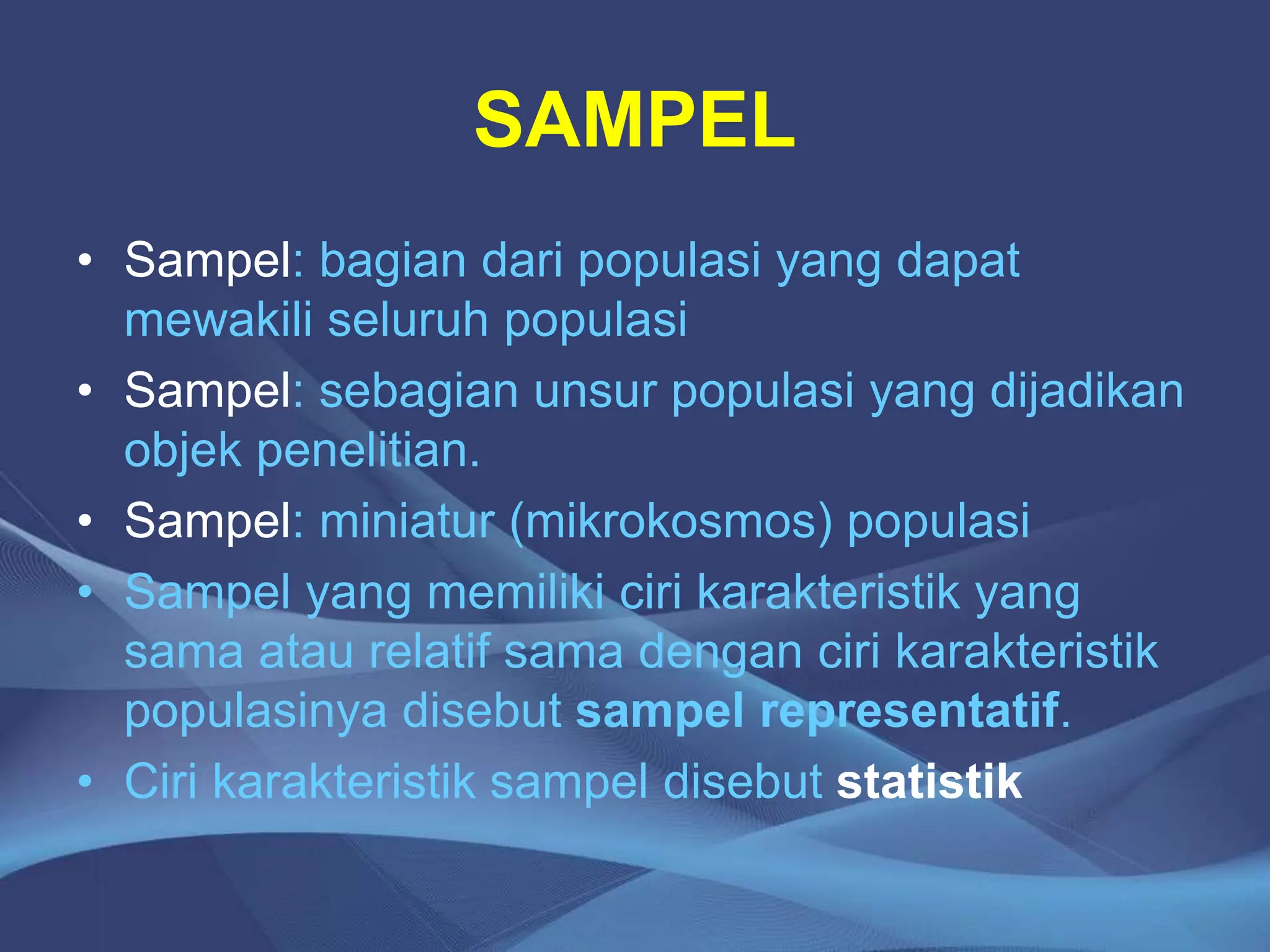SAMPEL
• Sampel: bagian dari populasi yang dapat
mewakili seluruh populasi
• Sampel: sebagian unsur populasi yang dijadikan
objek penelitian.
• Sampel: miniatur (mikrokosmos) populasi
• Sampel yang memiliki ciri karakteristik yang
sama atau relatif sama dengan ciri karakteristik
populasinya disebut sampel representatif.
• Ciri karakteristik sampel disebut statistik
 