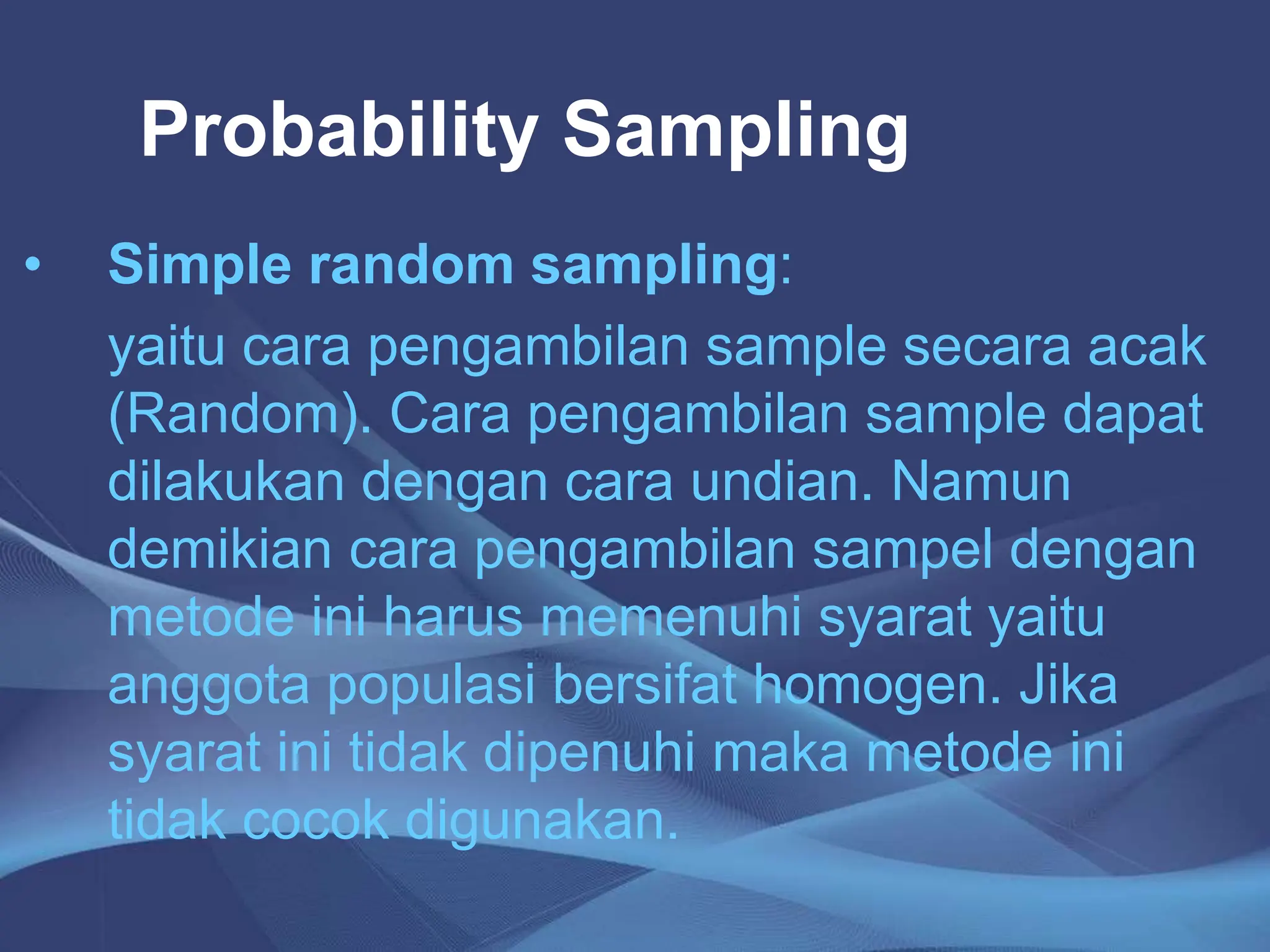 Probability Sampling
• Simple random sampling:
yaitu cara pengambilan sample secara acak
(Random). Cara pengambilan sample dapat
dilakukan dengan cara undian. Namun
demikian cara pengambilan sampel dengan
metode ini harus memenuhi syarat yaitu
anggota populasi bersifat homogen. Jika
syarat ini tidak dipenuhi maka metode ini
tidak cocok digunakan.
 