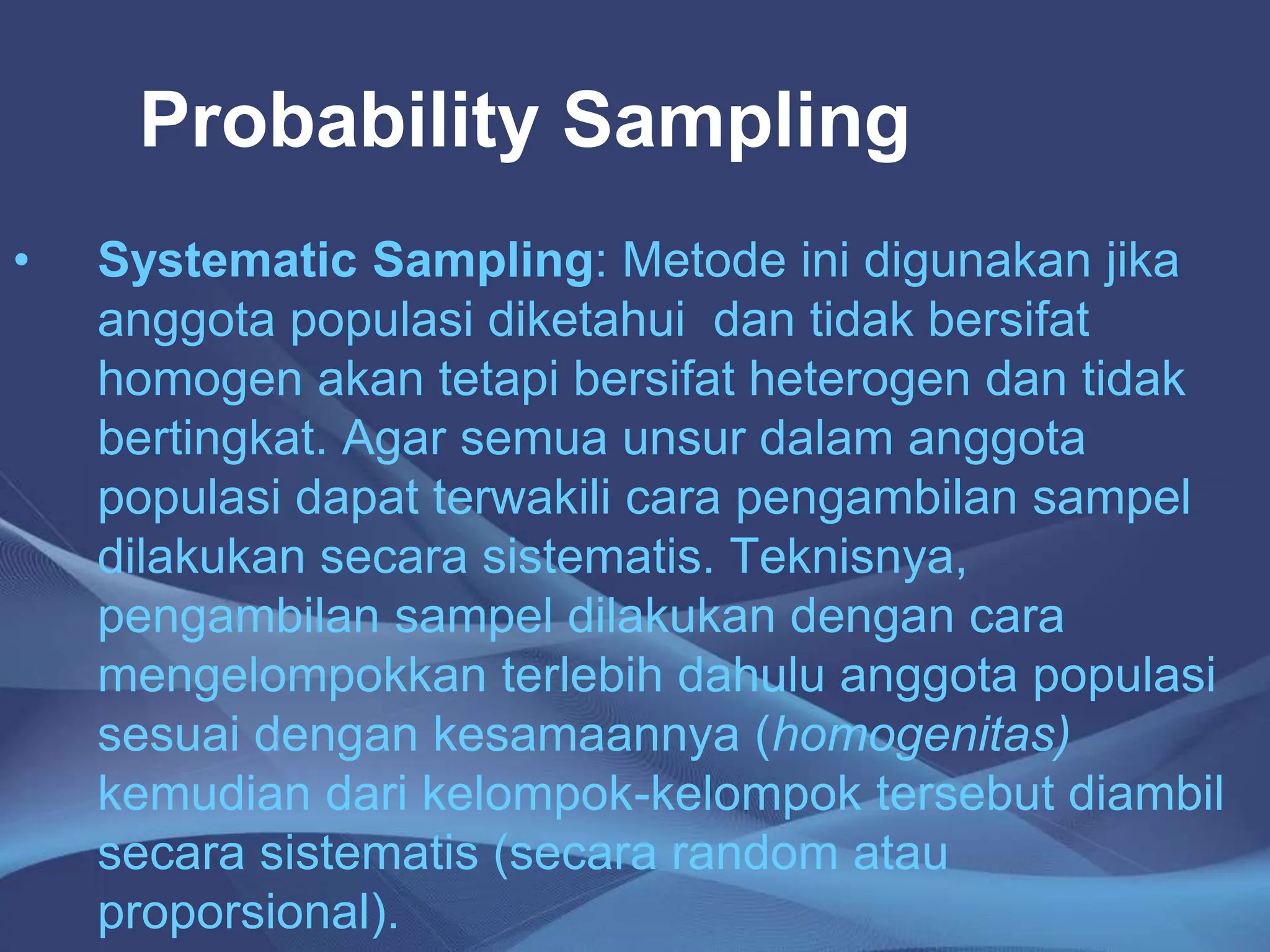 Probability Sampling
• Systematic Sampling: Metode ini digunakan jika
anggota populasi diketahui dan tidak bersifat
homogen akan tetapi bersifat heterogen dan tidak
bertingkat. Agar semua unsur dalam anggota
populasi dapat terwakili cara pengambilan sampel
dilakukan secara sistematis. Teknisnya,
pengambilan sampel dilakukan dengan cara
mengelompokkan terlebih dahulu anggota populasi
sesuai dengan kesamaannya (homogenitas)
kemudian dari kelompok-kelompok tersebut diambil
secara sistematis (secara random atau
proporsional).
 