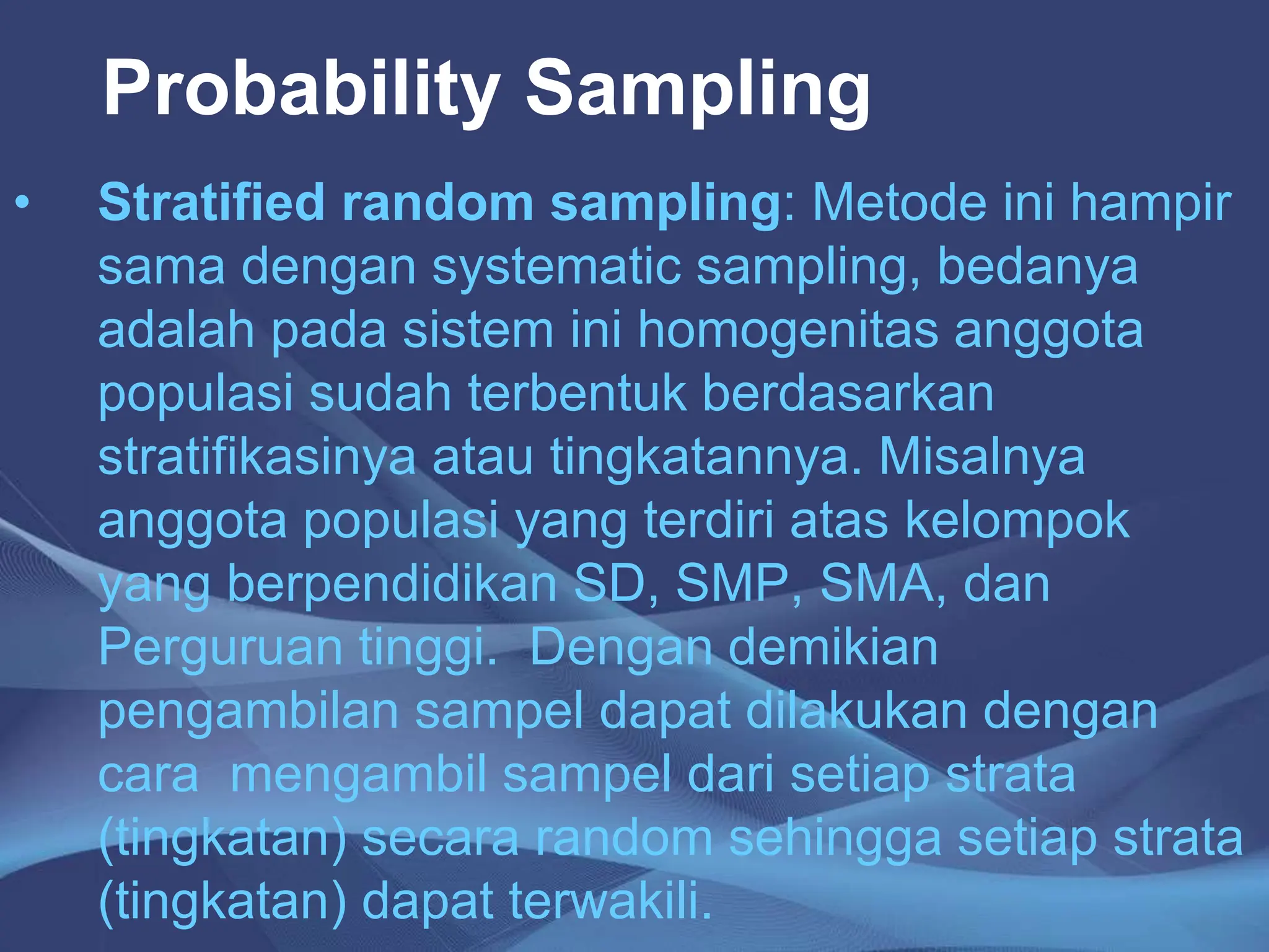Probability Sampling
• Stratified random sampling: Metode ini hampir
sama dengan systematic sampling, bedanya
adalah pada sistem ini homogenitas anggota
populasi sudah terbentuk berdasarkan
stratifikasinya atau tingkatannya. Misalnya
anggota populasi yang terdiri atas kelompok
yang berpendidikan SD, SMP, SMA, dan
Perguruan tinggi. Dengan demikian
pengambilan sampel dapat dilakukan dengan
cara mengambil sampel dari setiap strata
(tingkatan) secara random sehingga setiap strata
(tingkatan) dapat terwakili.
 