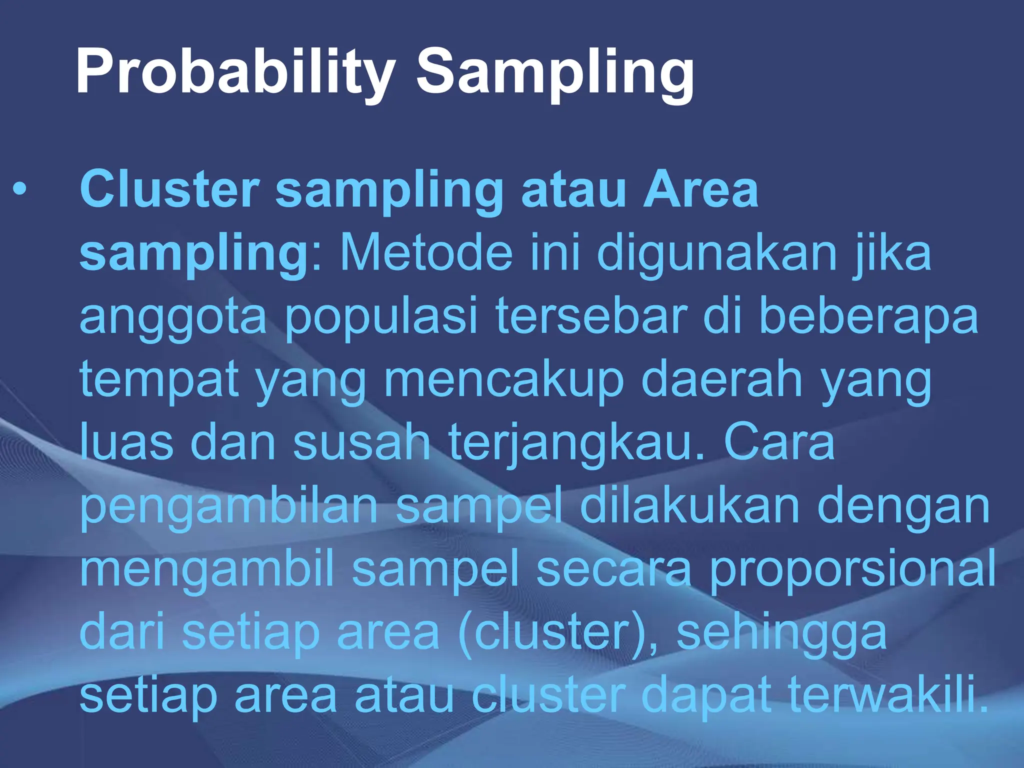 Probability Sampling
• Cluster sampling atau Area
sampling: Metode ini digunakan jika
anggota populasi tersebar di beberapa
tempat yang mencakup daerah yang
luas dan susah terjangkau. Cara
pengambilan sampel dilakukan dengan
mengambil sampel secara proporsional
dari setiap area (cluster), sehingga
setiap area atau cluster dapat terwakili.
 