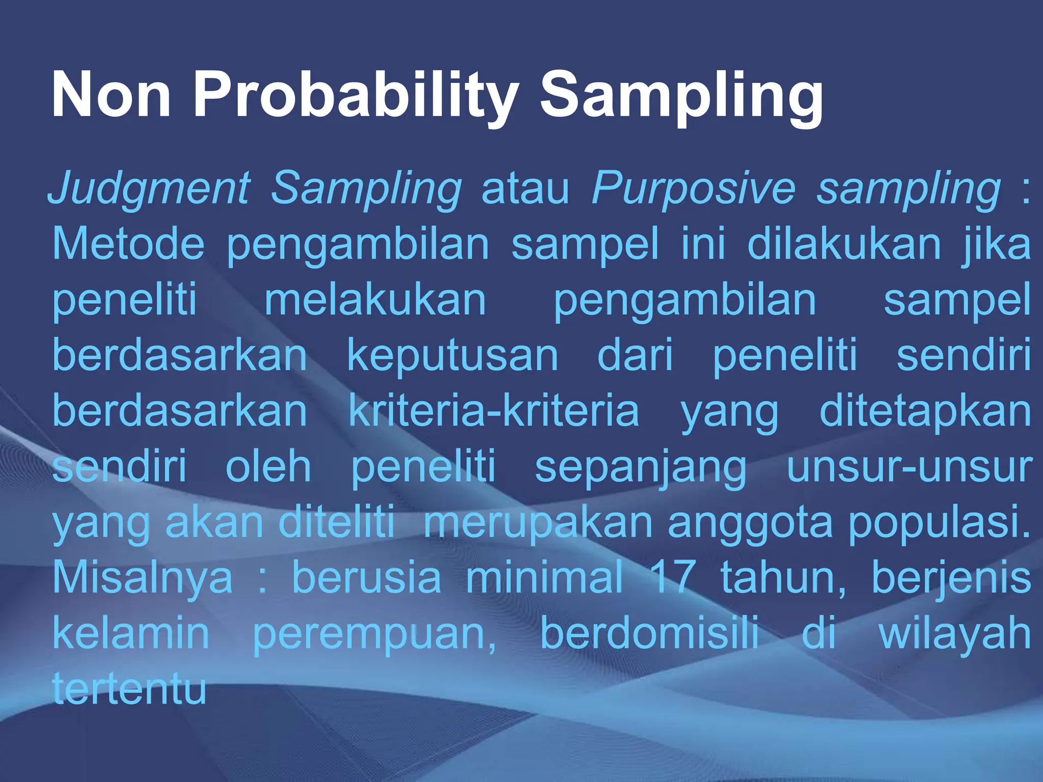 Non Probability Sampling
Judgment Sampling atau Purposive sampling :
Metode pengambilan sampel ini dilakukan jika
peneliti melakukan pengambilan sampel
berdasarkan keputusan dari peneliti sendiri
berdasarkan kriteria-kriteria yang ditetapkan
sendiri oleh peneliti sepanjang unsur-unsur
yang akan diteliti merupakan anggota populasi.
Misalnya : berusia minimal 17 tahun, berjenis
kelamin perempuan, berdomisili di wilayah
tertentu
 